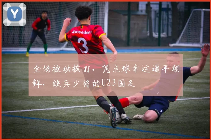 全场被动挨打，凭点球幸运逼平朝鲜，缺兵少将的U23国足