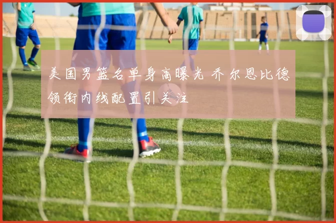 美国男篮名单身高曝光 乔尔恩比德领衔内线配置引关注