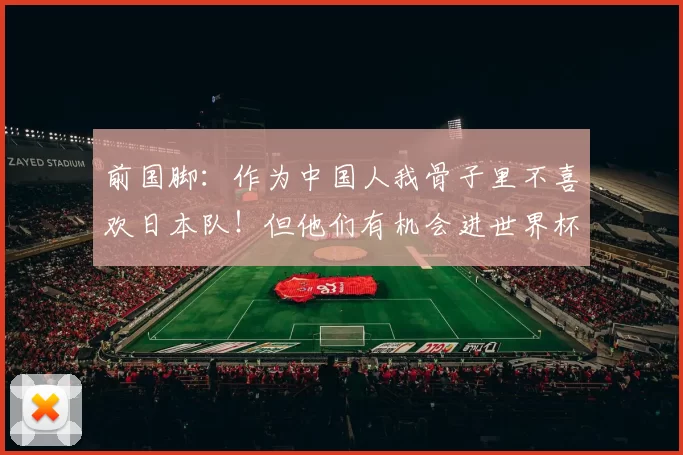 前国脚：作为中国人我骨子里不喜欢日本队！但他们有机会进世界杯四强