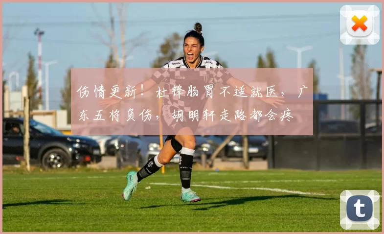 伤情更新！杜锋肠胃不适就医，广东五将负伤，胡明轩走路都会疼