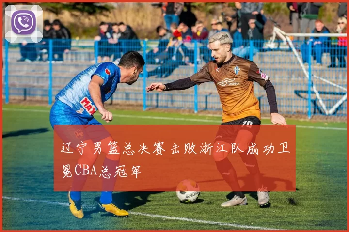 辽宁男篮总决赛击败浙江队成功卫冕CBA总冠军