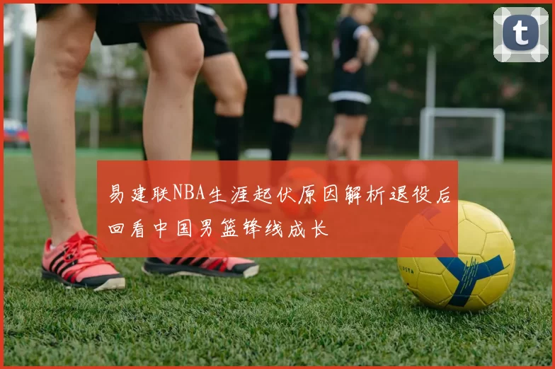 易建联NBA生涯起伏原因解析退役后回看中国男篮锋线成长