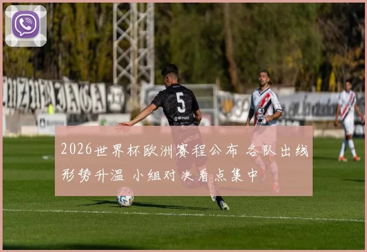 2026世界杯欧洲赛程公布 各队出线形势升温 小组对决看点集中