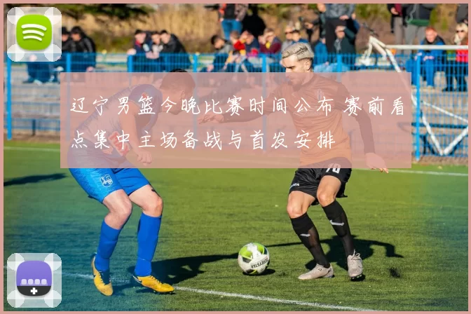 辽宁男篮今晚比赛时间公布 赛前看点集中主场备战与首发安排