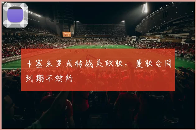 卡塞米罗或转战美职联，曼联合同到期不续约