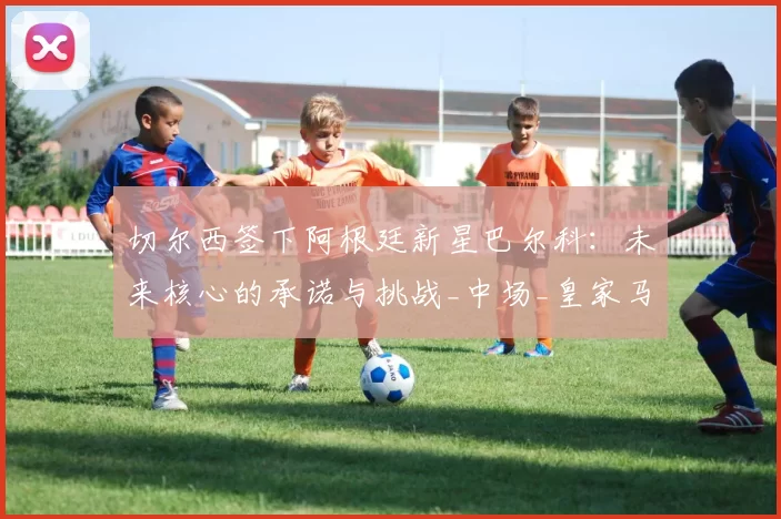 切尔西签下阿根廷新星巴尔科：未来核心的承诺与挑战_中场_皇家马德里