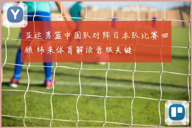 亚运男篮中国队对阵日本队比赛回顾 纬来体育解读晋级关键