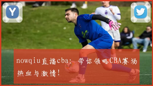 nowqiu直播cba：带你领略CBA赛场热血与激情！