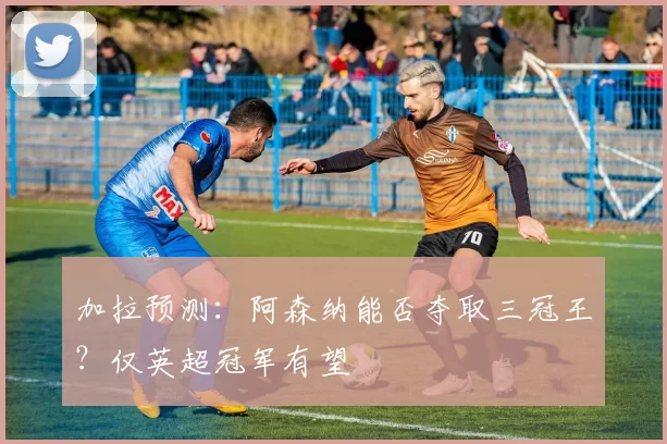 加拉预测：阿森纳能否夺取三冠王？仅英超冠军有望