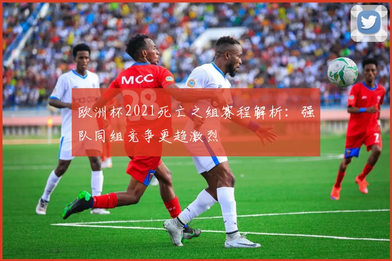 欧洲杯2021死亡之组赛程解析：强队同组竞争更趋激烈
