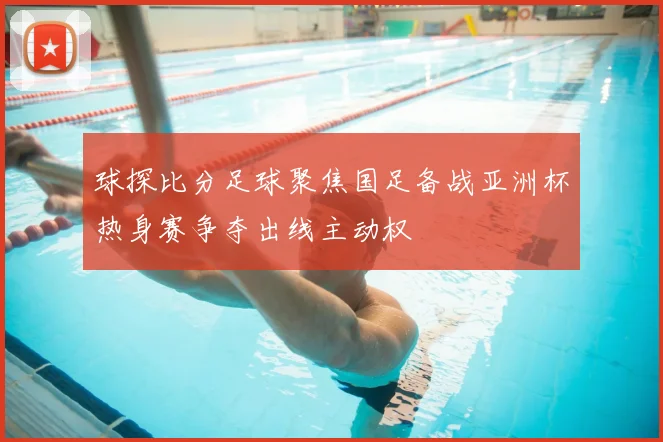 球探比分足球聚焦国足备战亚洲杯热身赛争夺出线主动权