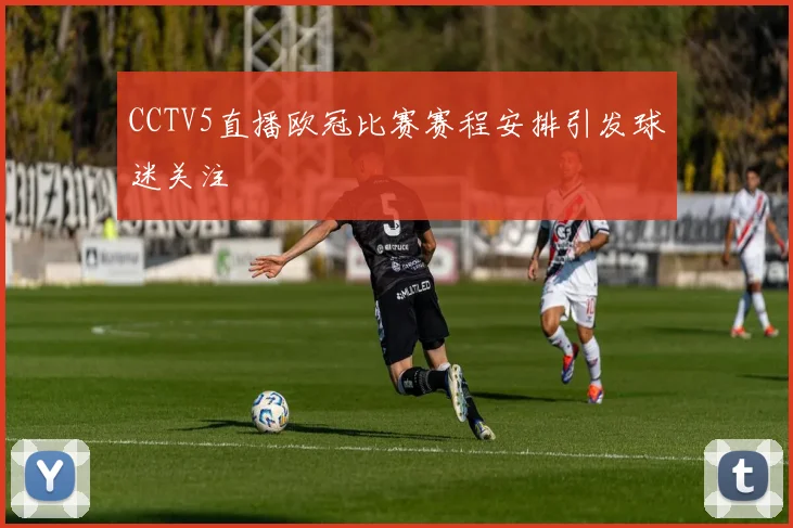 CCTV5直播欧冠比赛赛程安排引发球迷关注