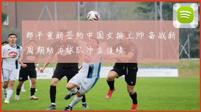 郎平重新签约中国女排主帅 备战新周期助力球队冲击佳绩
