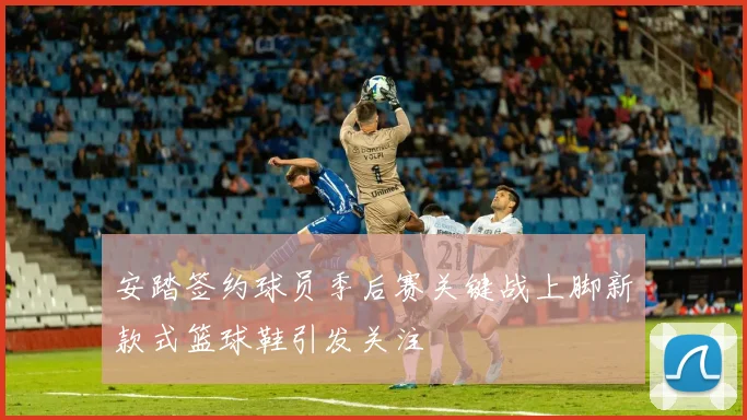 安踏签约球员季后赛关键战上脚新款式篮球鞋引发关注