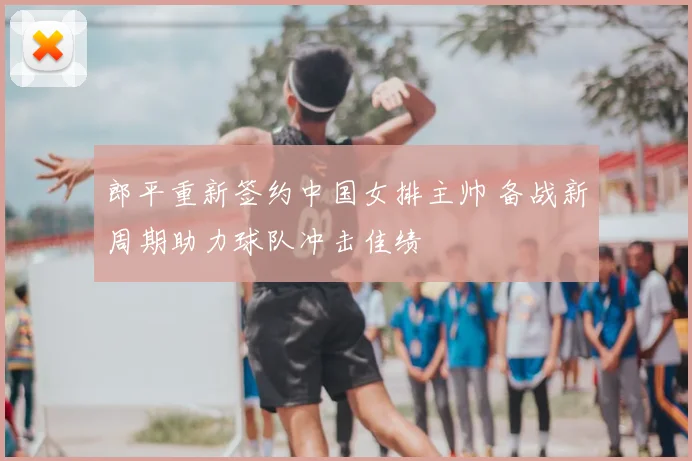 郎平重新签约中国女排主帅 备战新周期助力球队冲击佳绩