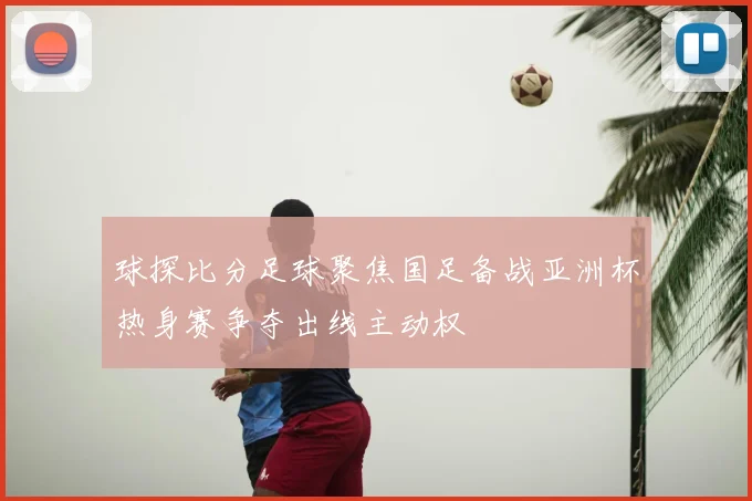 球探比分足球聚焦国足备战亚洲杯热身赛争夺出线主动权